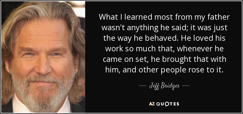 What I learned most from my father wasn't anything he said; it was just the way he behaved. He loved his work so much that, whenever he came on set, he brought that with him, and other people rose to it. - Jeff Bridges