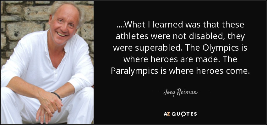 ....What I learned was that these athletes were not disabled, they were superabled. The Olympics is where heroes are made. The Paralympics is where heroes come. - Joey Reiman
