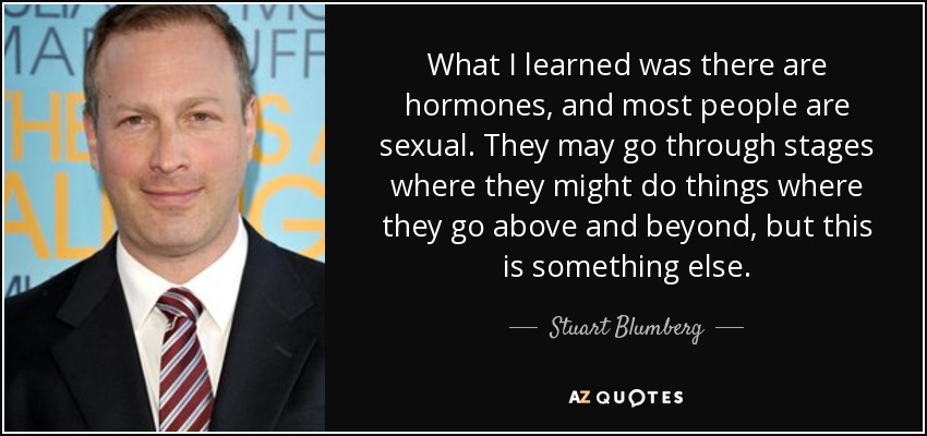 What I learned was there are hormones, and most people are sexual. They may go through stages where they might do things where they go above and beyond, but this is something else. - Stuart Blumberg