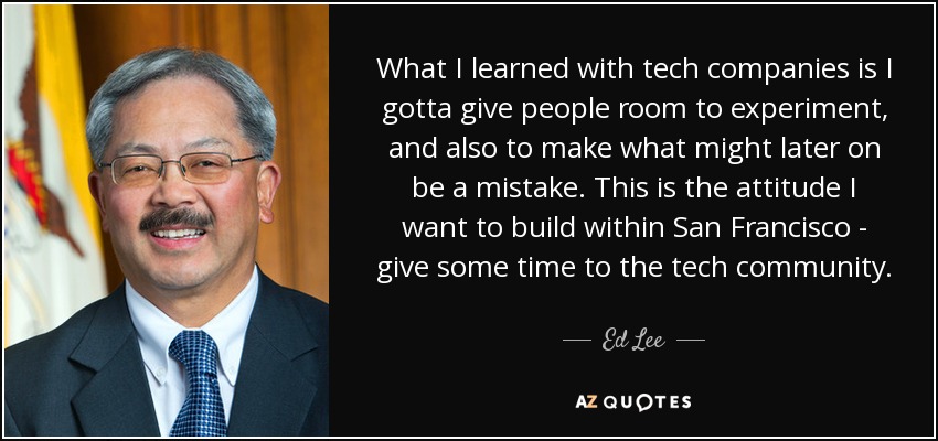 What I learned with tech companies is I gotta give people room to experiment, and also to make what might later on be a mistake. This is the attitude I want to build within San Francisco - give some time to the tech community. - Ed Lee