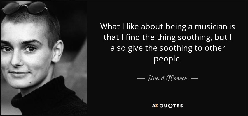 What I like about being a musician is that I find the thing soothing, but I also give the soothing to other people. - Sinead O'Connor