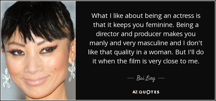 What I like about being an actress is that it keeps you feminine. Being a director and producer makes you manly and very masculine and I don't like that quality in a woman. But I'll do it when the film is very close to me. - Bai Ling