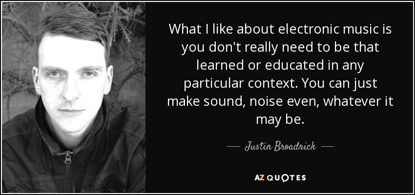 What I like about electronic music is you don't really need to be that learned or educated in any particular context. You can just make sound, noise even, whatever it may be. - Justin Broadrick