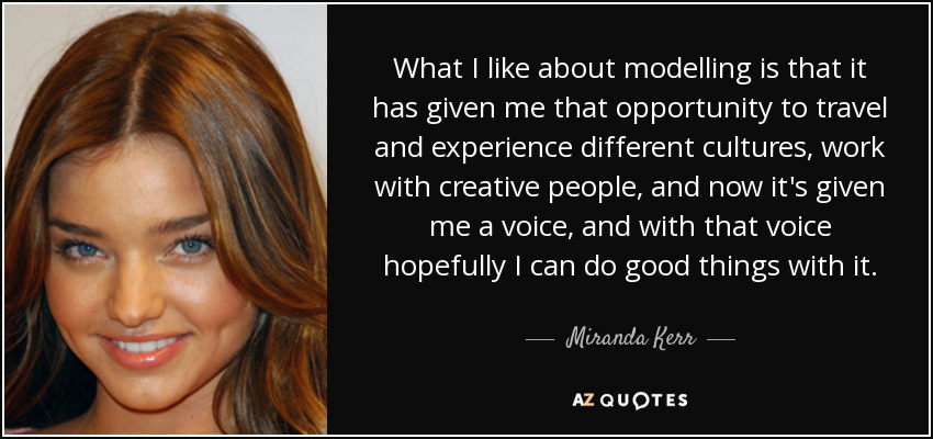 What I like about modelling is that it has given me that opportunity to travel and experience different cultures, work with creative people, and now it's given me a voice, and with that voice hopefully I can do good things with it. - Miranda Kerr