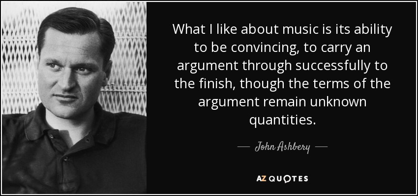 What I like about music is its ability to be convincing, to carry an argument through successfully to the finish, though the terms of the argument remain unknown quantities. - John Ashbery