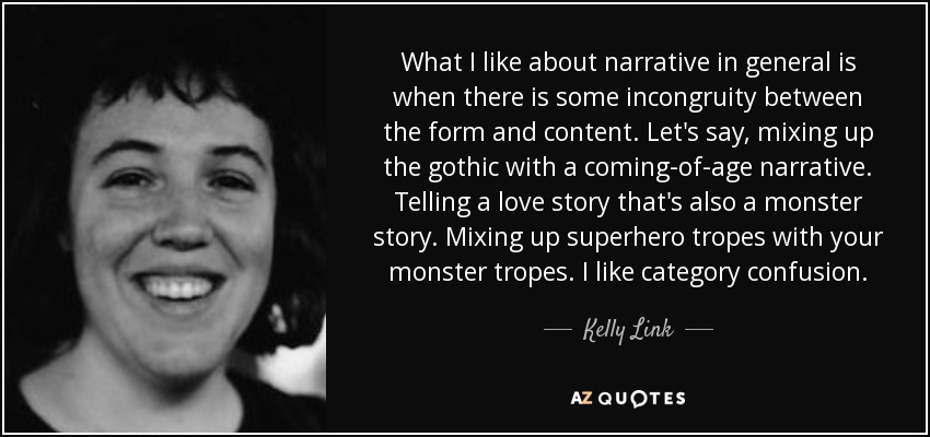 What I like about narrative in general is when there is some incongruity between the form and content. Let's say, mixing up the gothic with a coming-of-age narrative. Telling a love story that's also a monster story. Mixing up superhero tropes with your monster tropes. I like category confusion. - Kelly Link
