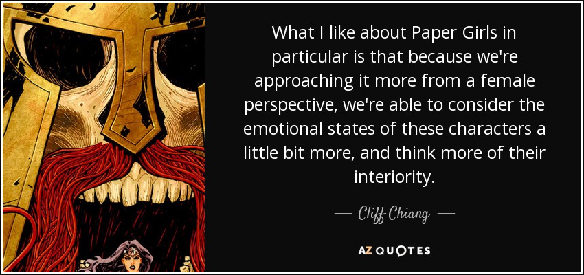 What I like about Paper Girls in particular is that because we're approaching it more from a female perspective, we're able to consider the emotional states of these characters a little bit more, and think more of their interiority. - Cliff Chiang