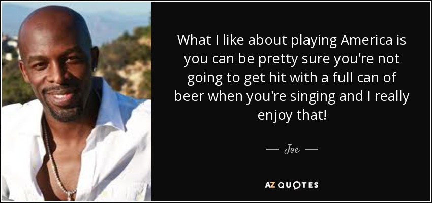 What I like about playing America is you can be pretty sure you're not going to get hit with a full can of beer when you're singing and I really enjoy that! - Joe