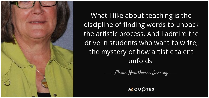 What I like about teaching is the discipline of finding words to unpack the artistic process. And I admire the drive in students who want to write, the mystery of how artistic talent unfolds. - Alison Hawthorne Deming