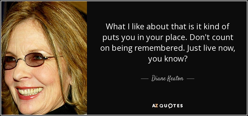 What I like about that is it kind of puts you in your place. Don't count on being remembered. Just live now, you know? - Diane Keaton