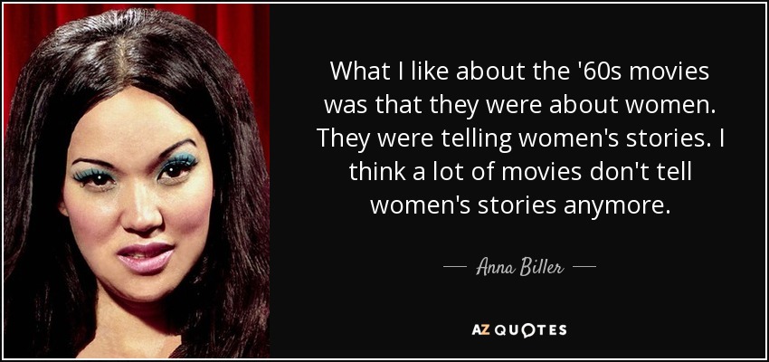 What I like about the '60s movies was that they were about women. They were telling women's stories. I think a lot of movies don't tell women's stories anymore. - Anna Biller