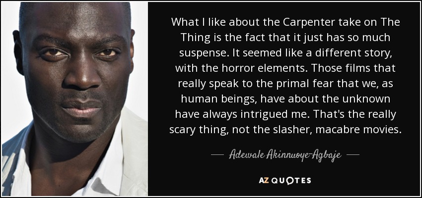 What I like about the Carpenter take on The Thing is the fact that it just has so much suspense. It seemed like a different story, with the horror elements. Those films that really speak to the primal fear that we, as human beings, have about the unknown have always intrigued me. That's the really scary thing, not the slasher, macabre movies. - Adewale Akinnuoye-Agbaje