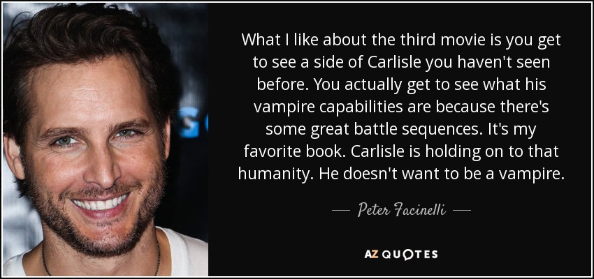 What I like about the third movie is you get to see a side of Carlisle you haven't seen before. You actually get to see what his vampire capabilities are because there's some great battle sequences. It's my favorite book. Carlisle is holding on to that humanity. He doesn't want to be a vampire. - Peter Facinelli