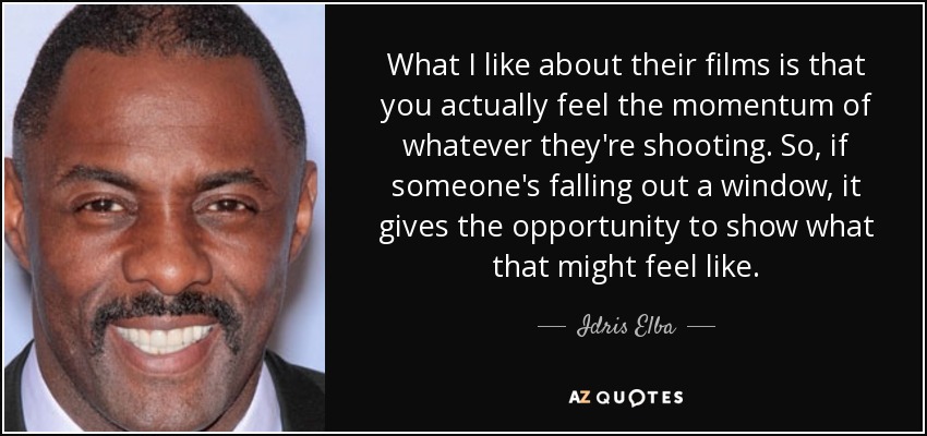 What I like about their films is that you actually feel the momentum of whatever they're shooting. So, if someone's falling out a window, it gives the opportunity to show what that might feel like. - Idris Elba