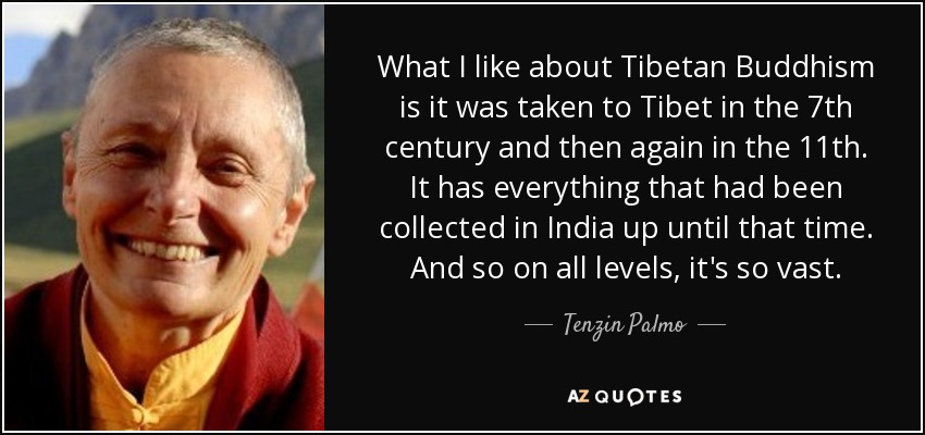 What I like about Tibetan Buddhism is it was taken to Tibet in the 7th century and then again in the 11th. It has everything that had been collected in India up until that time. And so on all levels, it's so vast. - Tenzin Palmo