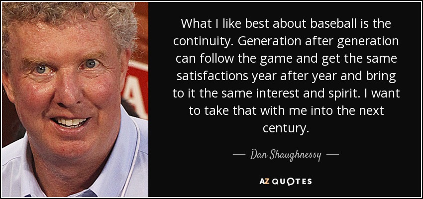 What I like best about baseball is the continuity. Generation after generation can follow the game and get the same satisfactions year after year and bring to it the same interest and spirit. I want to take that with me into the next century. - Dan Shaughnessy