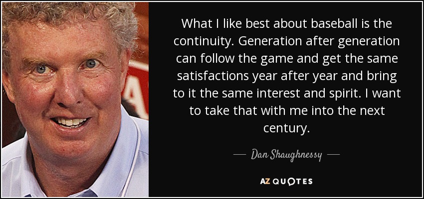 What I like best about baseball is the continuity. Generation after generation can follow the game and get the same satisfactions year after year and bring to it the same interest and spirit. I want to take that with me into the next century. - Dan Shaughnessy