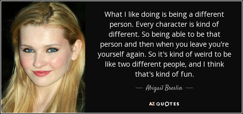 What I like doing is being a different person. Every character is kind of different. So being able to be that person and then when you leave you're yourself again. So it's kind of weird to be like two different people, and I think that's kind of fun. - Abigail Breslin