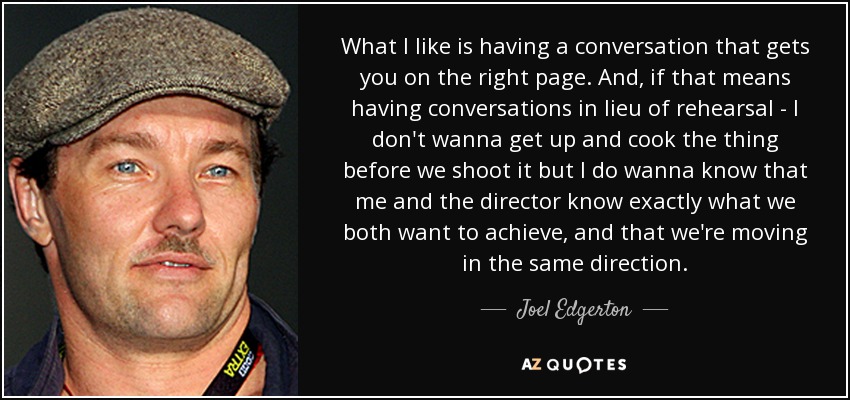 What I like is having a conversation that gets you on the right page. And, if that means having conversations in lieu of rehearsal - I don't wanna get up and cook the thing before we shoot it but I do wanna know that me and the director know exactly what we both want to achieve, and that we're moving in the same direction. - Joel Edgerton