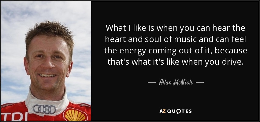 What I like is when you can hear the heart and soul of music and can feel the energy coming out of it, because that's what it's like when you drive. - Allan McNish