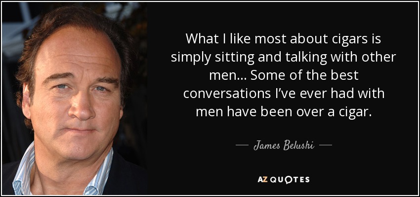 What I like most about cigars is simply sitting and talking with other men… Some of the best conversations I’ve ever had with men have been over a cigar. - James Belushi