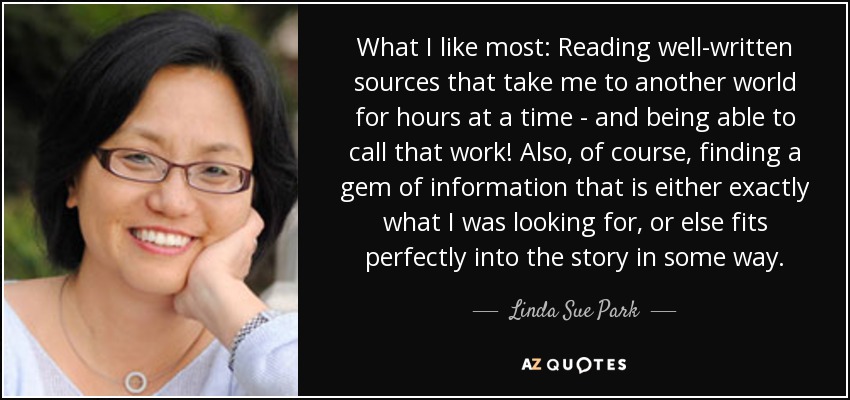 What I like most: Reading well-written sources that take me to another world for hours at a time - and being able to call that work! Also, of course, finding a gem of information that is either exactly what I was looking for, or else fits perfectly into the story in some way. - Linda Sue Park