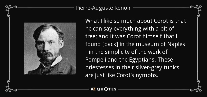 What I like so much about Corot is that he can say everything with a bit of tree; and it was Corot himself that I found [back] in the museum of Naples - in the simplicity of the work of Pompeii and the Egyptians. These priestesses in their silver-grey tunics are just like Corot's nymphs. - Pierre-Auguste Renoir