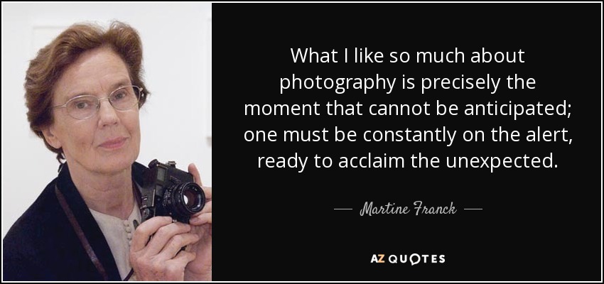 What I like so much about photography is precisely the moment that cannot be anticipated; one must be constantly on the alert, ready to acclaim the unexpected. - Martine Franck