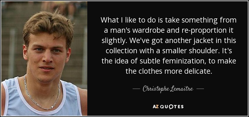 What I like to do is take something from a man's wardrobe and re-proportion it slightly. We've got another jacket in this collection with a smaller shoulder. It's the idea of subtle feminization, to make the clothes more delicate. - Christophe Lemaitre