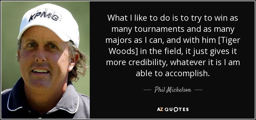 What I like to do is to try to win as many tournaments and as many majors as I can, and with him [Tiger Woods] in the field, it just gives it more credibility, whatever it is I am able to accomplish. - Phil Mickelson