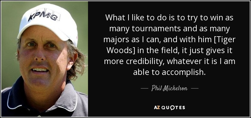 What I like to do is to try to win as many tournaments and as many majors as I can, and with him [Tiger Woods] in the field, it just gives it more credibility, whatever it is I am able to accomplish. - Phil Mickelson