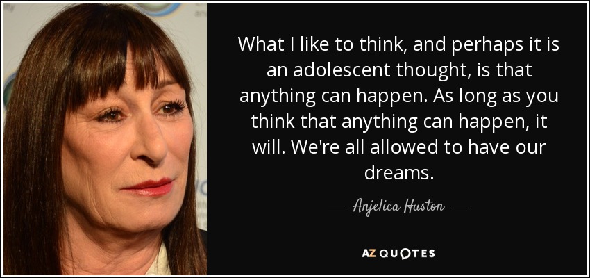 What I like to think, and perhaps it is an adolescent thought, is that anything can happen. As long as you think that anything can happen, it will. We're all allowed to have our dreams. - Anjelica Huston