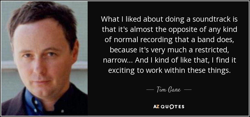 What I liked about doing a soundtrack is that it's almost the opposite of any kind of normal recording that a band does, because it's very much a restricted, narrow... And I kind of like that, I find it exciting to work within these things. - Tim Gane