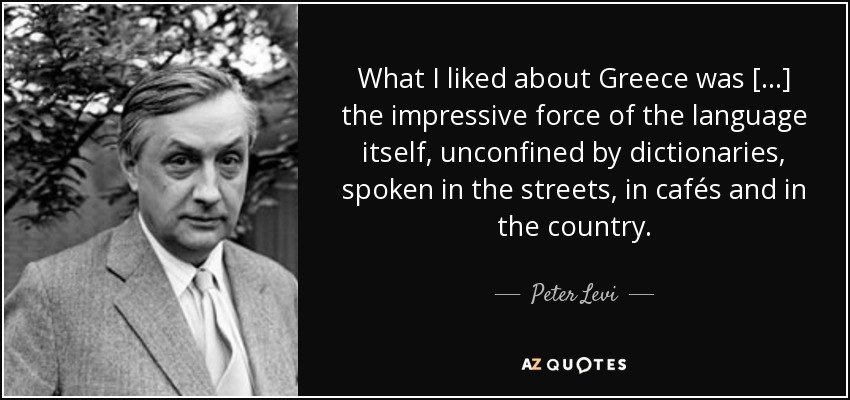 What I liked about Greece was [...] the impressive force of the language itself, unconfined by dictionaries, spoken in the streets, in cafés and in the country. - Peter Levi