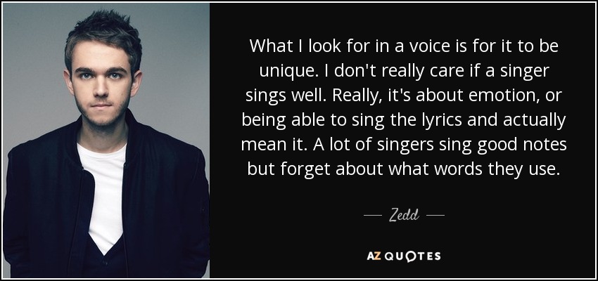 What I look for in a voice is for it to be unique. I don't really care if a singer sings well. Really, it's about emotion, or being able to sing the lyrics and actually mean it. A lot of singers sing good notes but forget about what words they use. - Zedd