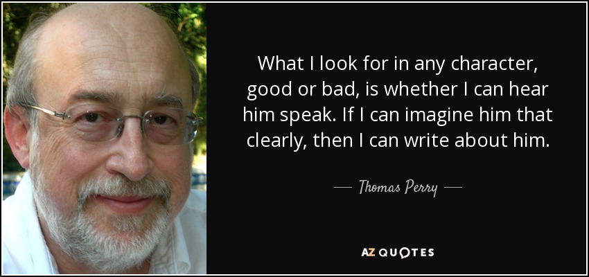 What I look for in any character, good or bad, is whether I can hear him speak. If I can imagine him that clearly, then I can write about him. - Thomas Perry