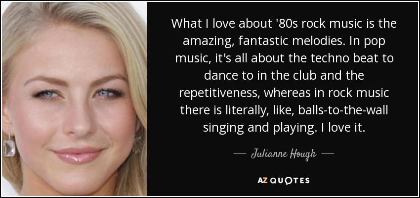 What I love about '80s rock music is the amazing, fantastic melodies. In pop music, it's all about the techno beat to dance to in the club and the repetitiveness, whereas in rock music there is literally, like, balls-to-the-wall singing and playing. I love it. - Julianne Hough