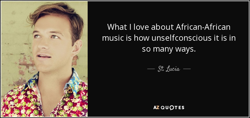 What I love about African-African music is how unselfconscious it is in so many ways. - St. Lucia