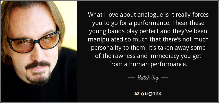 What I love about analogue is it really forces you to go for a performance. I hear these young bands play perfect and they've been manipulated so much that there's not much personality to them. It's taken away some of the rawness and immediacy you get from a human performance. - Butch Vig