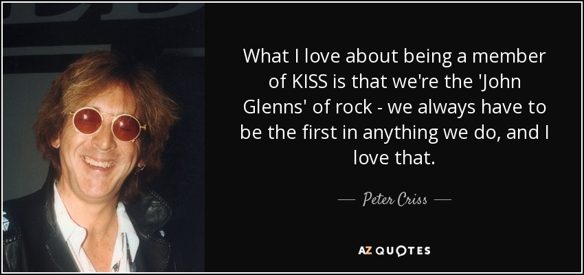 What I love about being a member of KISS is that we're the 'John Glenns' of rock - we always have to be the first in anything we do, and I love that. - Peter Criss