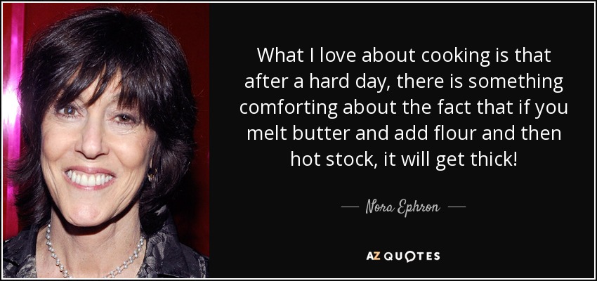 What I love about cooking is that after a hard day, there is something comforting about the fact that if you melt butter and add flour and then hot stock, it will get thick! - Nora Ephron