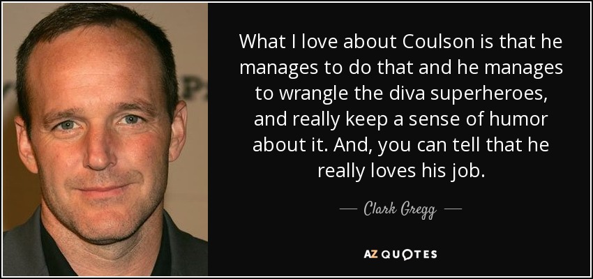 What I love about Coulson is that he manages to do that and he manages to wrangle the diva superheroes, and really keep a sense of humor about it. And, you can tell that he really loves his job. - Clark Gregg
