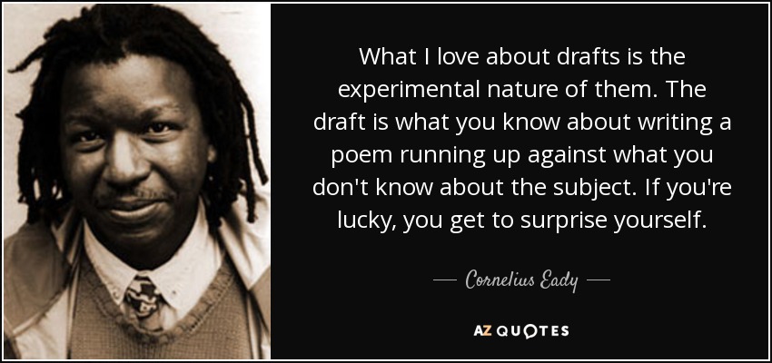 What I love about drafts is the experimental nature of them. The draft is what you know about writing a poem running up against what you don't know about the subject. If you're lucky, you get to surprise yourself. - Cornelius Eady