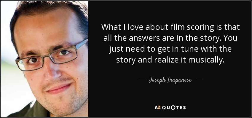What I love about film scoring is that all the answers are in the story. You just need to get in tune with the story and realize it musically. - Joseph Trapanese