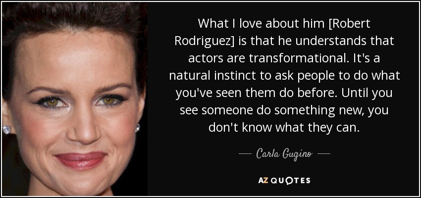 What I love about him [Robert Rodriguez] is that he understands that actors are transformational. It's a natural instinct to ask people to do what you've seen them do before. Until you see someone do something new, you don't know what they can. - Carla Gugino