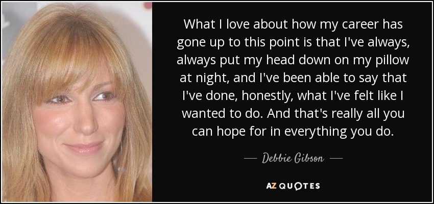What I love about how my career has gone up to this point is that I've always, always put my head down on my pillow at night, and I've been able to say that I've done, honestly, what I've felt like I wanted to do. And that's really all you can hope for in everything you do. - Debbie Gibson