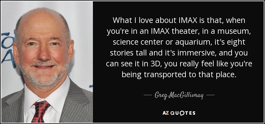 What I love about IMAX is that, when you're in an IMAX theater, in a museum, science center or aquarium, it's eight stories tall and it's immersive, and you can see it in 3D, you really feel like you're being transported to that place. - Greg MacGillivray