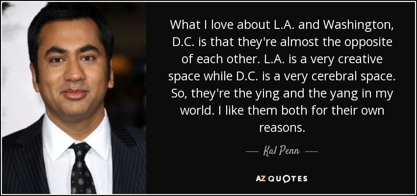 What I love about L.A. and Washington, D.C. is that they're almost the opposite of each other. L.A. is a very creative space while D.C. is a very cerebral space. So, they're the ying and the yang in my world. I like them both for their own reasons. - Kal Penn