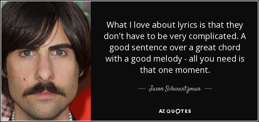 What I love about lyrics is that they don't have to be very complicated. A good sentence over a great chord with a good melody - all you need is that one moment. - Jason Schwartzman