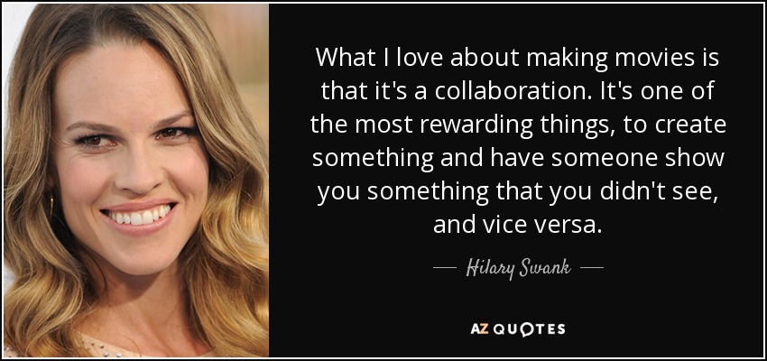 What I love about making movies is that it's a collaboration. It's one of the most rewarding things, to create something and have someone show you something that you didn't see, and vice versa. - Hilary Swank
